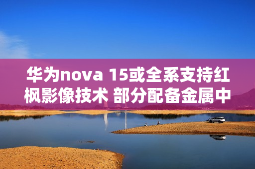 华为nova 15或全系支持红枫影像技术 部分配备金属中框 华为nova 15或全系支持红枫影像技术 部分配备金属中框