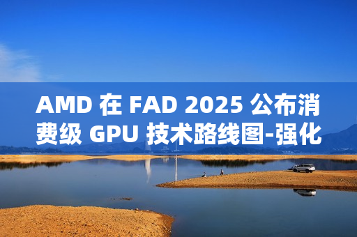 AMD 在 FAD 2025 公布消费级 GPU 技术路线图-强化 RDNA 架构、加速 AI PC 体验