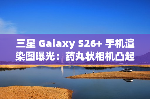三星 Galaxy S26+ 手机渲染图曝光：药丸状相机凸起、Exynos 2600 / 骁龙 8 Elite Gen 5 双芯片