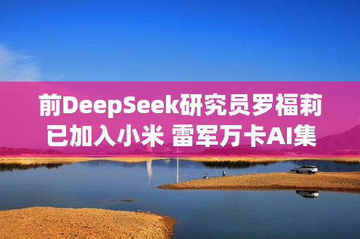 前DeepSeek研究员罗福莉已加入小米 雷军万卡AI集群迎来女帅