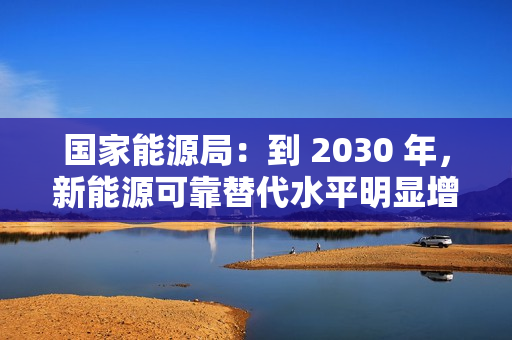 国家能源局：到 2030 年，新能源可靠替代水平明显增强