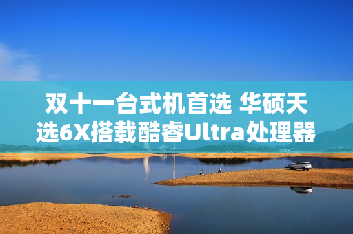 双十一台式机首选 华硕天选6X搭载酷睿Ultra处理器体验进阶