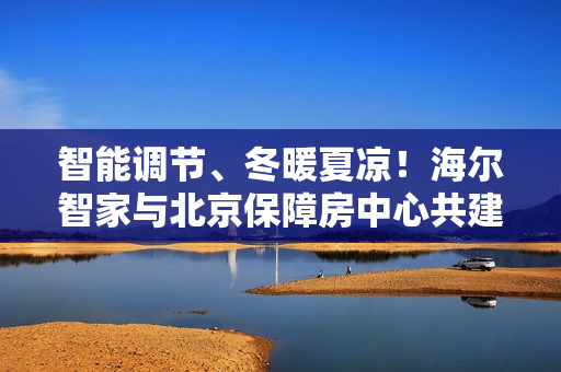 智能调节、冬暖夏凉！海尔智家与北京保障房中心共建旅居好房