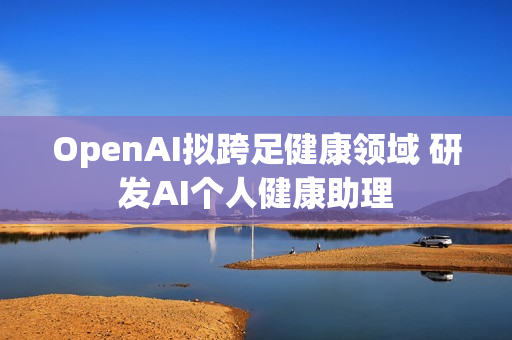 OpenAI拟跨足健康领域 研发AI个人健康助理