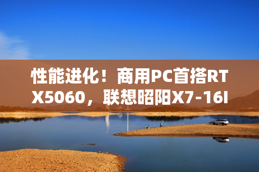 性能进化！商用PC首搭RTX5060，联想昭阳X7-16IAH焕新升级