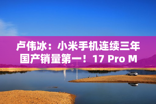 卢伟冰：小米手机连续三年国产销量第一！17 Pro Max成6K+国产冠军