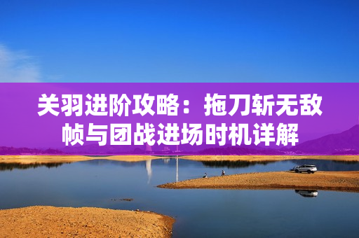 关羽进阶攻略：拖刀斩无敌帧与团战进场时机详解