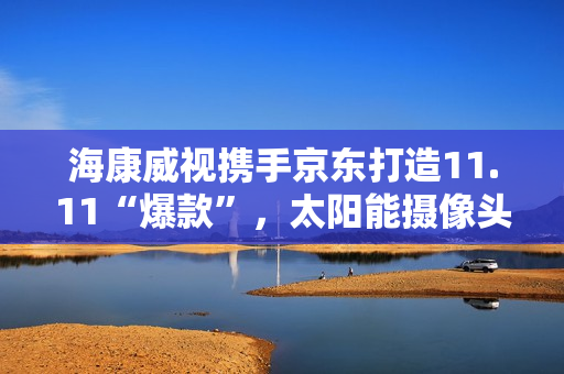 海康威视携手京东打造11.11“爆款”,太阳能摄像头持续热销 海康威视携手京东打造11.11“爆款”,太阳能摄像头持续热销