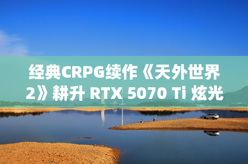 经典CRPG续作《天外世界2》耕升 RTX 5070 Ti 炫光·超 OC太空冒险 经典CRPG续作《天外世界2》耕升 RTX 5070 Ti 炫光·超 OC太空冒险