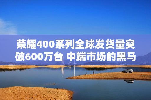 荣耀400系列全球发货量突破600万台 中端市场的黑马 荣耀400系列全球发货量突破600万台 中端市场的黑马