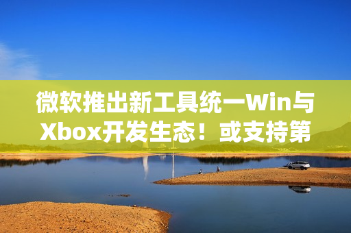 微软推出新工具统一Win与Xbox开发生态!或支持第三方商店 微软推出新工具统一Win与Xbox开发生态!或支持第三方商店
