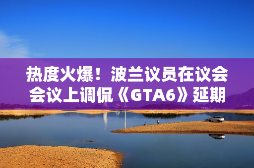 热度火爆！波兰议员在议会会议上调侃《GTA6》延期