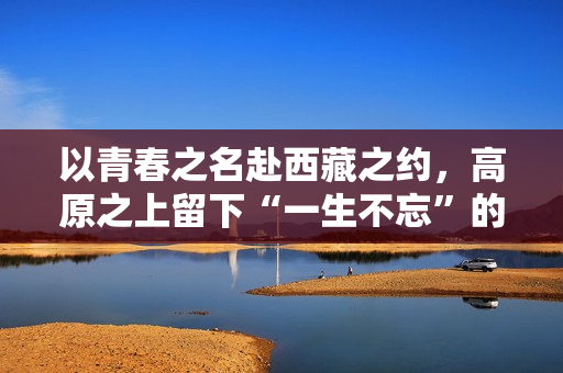 以青春之名赴西藏之约,高原之上留下“一生不忘”的青春回响 以青春之名赴西藏之约,高原之上留下“一生不忘”的青春回响