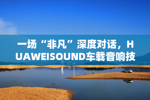 一场“非凡”深度对话，HUAWEISOUND车载音响技术品鉴会揭秘尊界S800音响诞生