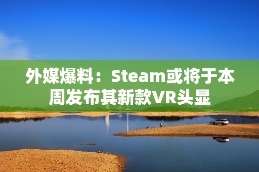 外媒爆料：Steam或将于本周发布其新款VR头显