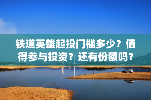 铁道英雄起投门槛多少？值得参与投资？还有份额吗？(铁道英雄总投资)