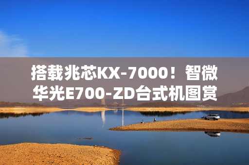 搭载兆芯KX-7000！智微华光E700-ZD台式机图赏