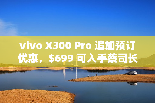 vivo X300 Pro 追加预订优惠，$699 可入手蔡司长焦增距镜!