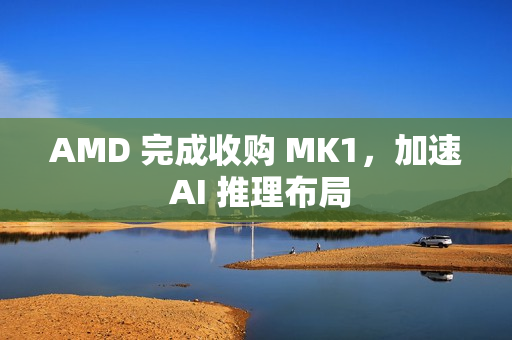 AMD 完成收购 MK1，加速 AI 推理布局