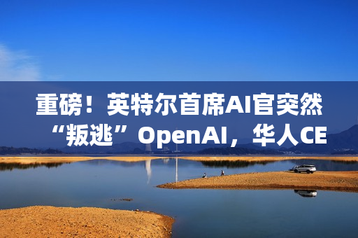 重磅！英特尔首席AI官突然“叛逃”OpenAI，华人CEO陈立武被迫亲自挂帅