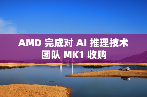 AMD 完成对 AI 推理技术团队 MK1 收购