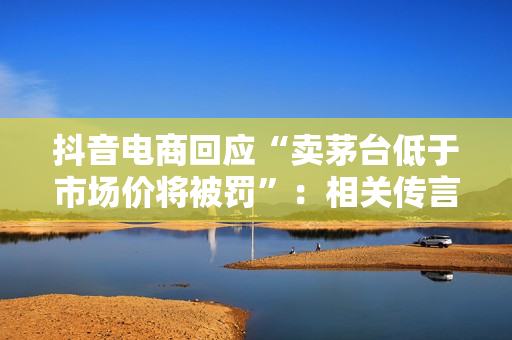 抖音电商回应“卖茅台低于市场价将被罚”：相关传言不实，属于误读
