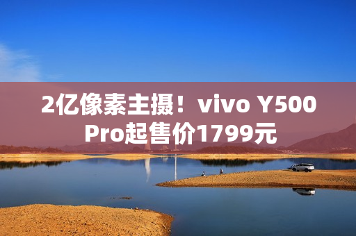 2亿像素主摄！vivo Y500 Pro起售价1799元