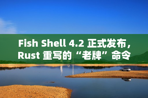 Fish Shell 4.2 正式发布，Rust 重写的“老牌”命令行 Shell