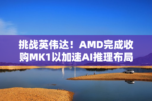 挑战英伟达！AMD完成收购MK1以加速AI推理布局