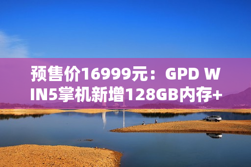 预售价16999元：GPD WIN5掌机新增128GB内存+4TB硬盘旗舰配置，搭载锐龙AI Max+395处理器