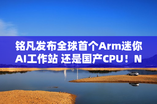 铭凡发布全球首个Arm迷你AI工作站 还是国产CPU！NVIDIA：那我算啥?