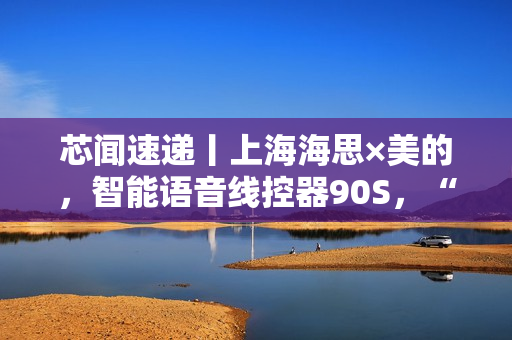 芯闻速递丨上海海思×美的，智能语音线控器90S，“慧”交互推动家居控制能听会学