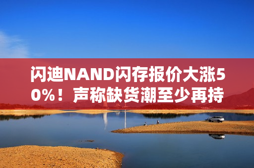 闪迪NAND闪存报价大涨50%！声称缺货潮至少再持续一年