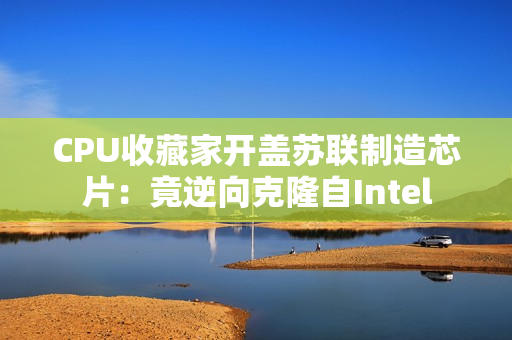 CPU收藏家开盖苏联制造芯片：竟逆向克隆自Intel