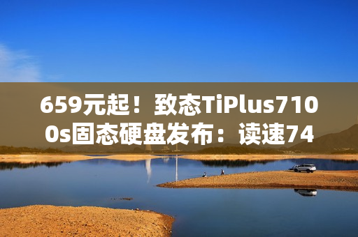 659元起！致态TiPlus7100s固态硬盘发布：读速7400MB/s、可选1/2/4TB