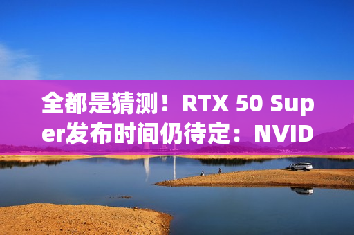 全都是猜测！RTX 50 Super发布时间仍待定：NVIDIA根本不急