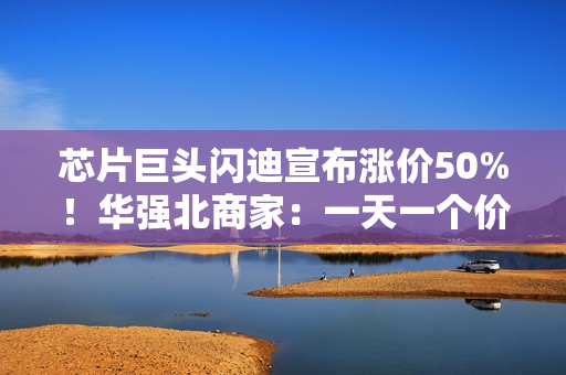 芯片巨头闪迪宣布涨价50%！华强北商家：一天一个价，不敢囤货