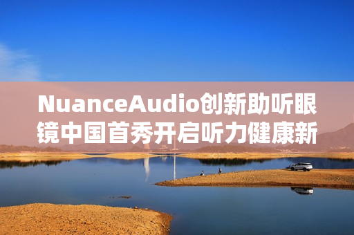 NuanceAudio创新助听眼镜中国首秀开启听力健康新纪元