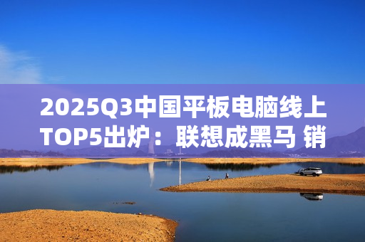2025Q3中国平板电脑线上TOP5出炉：联想成黑马 销量几乎翻倍