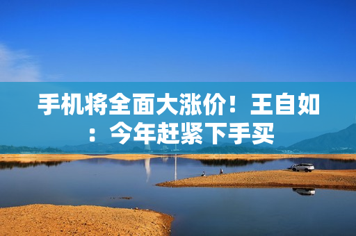 手机将全面大涨价！王自如：今年赶紧下手买