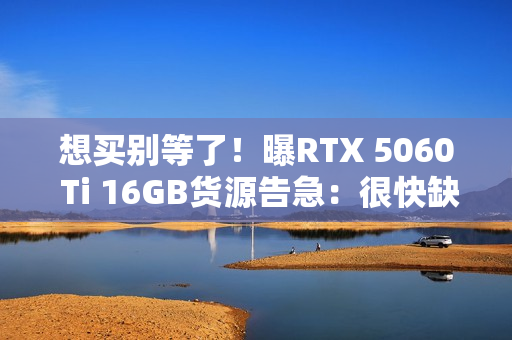想买别等了！曝RTX 5060 Ti 16GB货源告急：很快缺货涨价