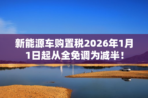 新能源车购置税2026年1月1日起从全免调为减半！