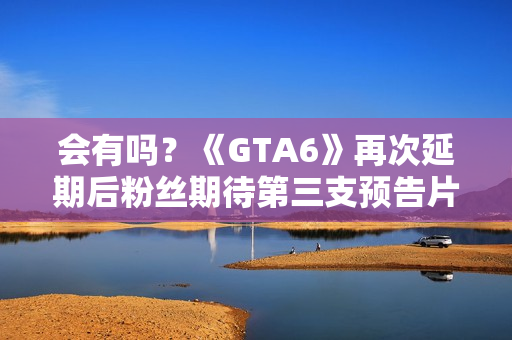 会有吗？《GTA6》再次延期后粉丝期待第三支预告片发布