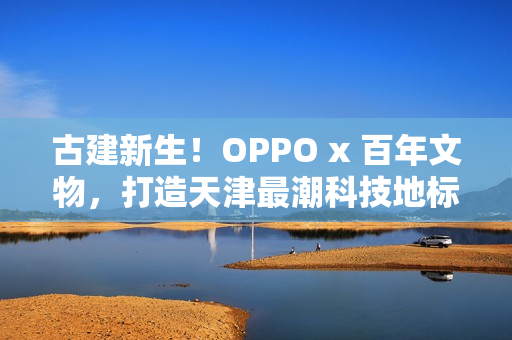 古建新生！OPPO x 百年文物，打造天津最潮科技地标