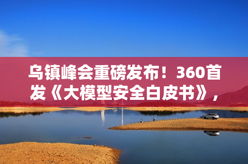 乌镇峰会重磅发布！360首发《大模型安全白皮书》，首提“全链路AI安全防线”应对智能时代新威胁