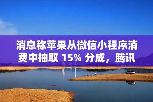 消息称苹果从微信小程序消费中抽取 15% 分成，腾讯回应