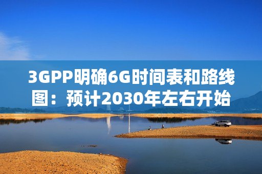 3GPP明确6G时间表和路线图：预计2030年左右开始部署
