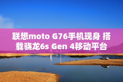 联想moto G76手机现身 搭载骁龙6s Gen 4移动平台
