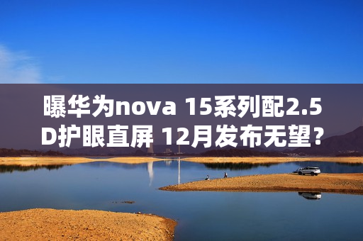 曝华为nova 15系列配2.5D护眼直屏 12月发布无望？