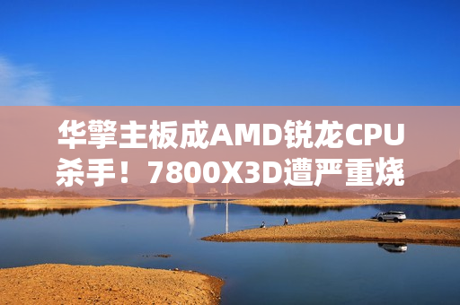 华擎主板成AMD锐龙CPU杀手！7800X3D遭严重烧毁：第一次见CPU鼓包
